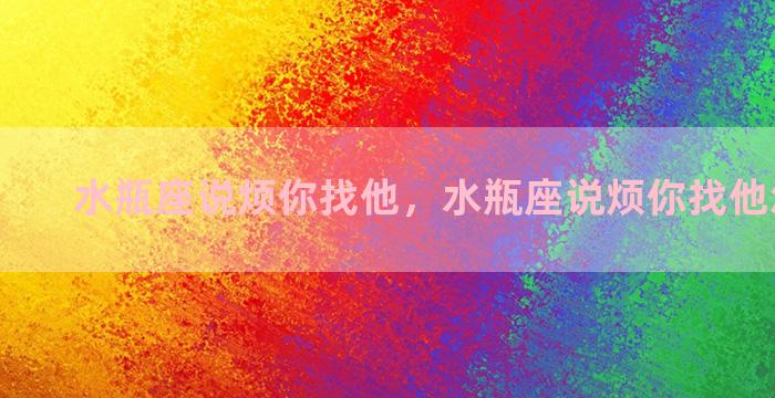 水瓶座说烦你找他，水瓶座说烦你找他怎么回复