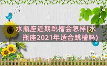 水瓶座近期跳槽会怎样(水瓶座2021年适合跳槽吗)