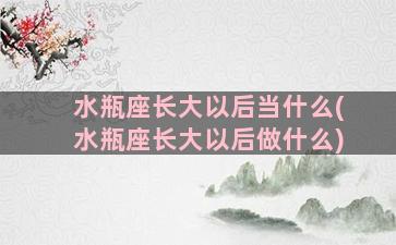 水瓶座长大以后当什么(水瓶座长大以后做什么)