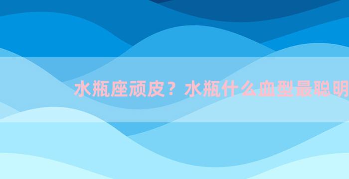 水瓶座顽皮？水瓶什么血型最聪明