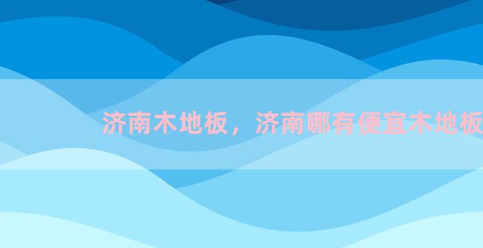 济南木地板，济南哪有便宜木地板