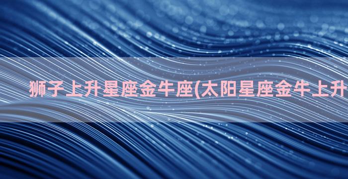 狮子上升星座金牛座(太阳星座金牛上升星座狮子)