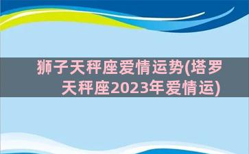 狮子天秤座爱情运势(塔罗天秤座2023年爱情运)