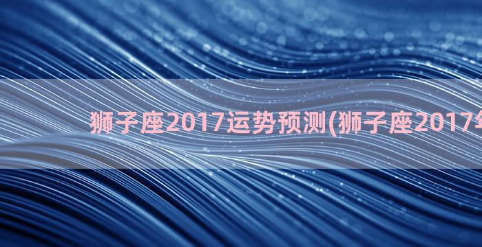 狮子座2017运势预测(狮子座2017年运势)