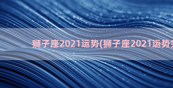 狮子座2021运势(狮子座2021运势完整版)