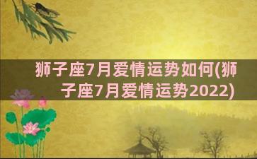 狮子座7月爱情运势如何(狮子座7月爱情运势2022)