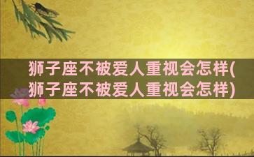 狮子座不被爱人重视会怎样(狮子座不被爱人重视会怎样)