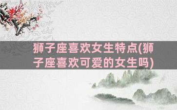 狮子座喜欢女生特点(狮子座喜欢可爱的女生吗)