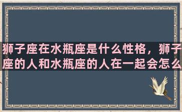 狮子座在水瓶座是什么性格，狮子座的人和水瓶座的人在一起会怎么样