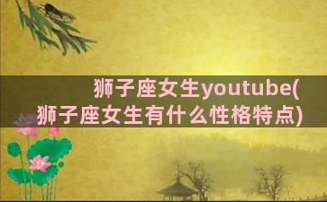 狮子座女生youtube(狮子座女生有什么性格特点)