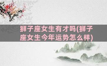 狮子座女生有才吗(狮子座女生今年运势怎么样)