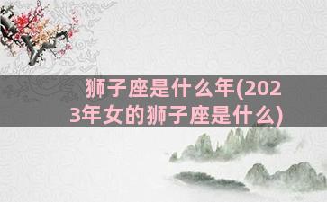 狮子座是什么年(2023年女的狮子座是什么)