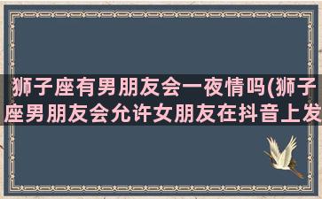 狮子座有男朋友会一夜情吗(狮子座男朋友会允许女朋友在抖音上发很露骨的视频吗)