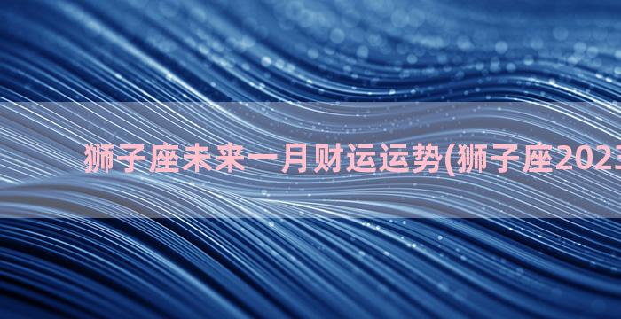 狮子座未来一月财运运势(狮子座2023年一月)