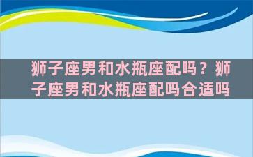 狮子座男和水瓶座配吗？狮子座男和水瓶座配吗合适吗