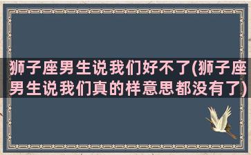 狮子座男生说我们好不了(狮子座男生说我们真的样意思都没有了)