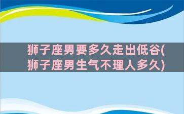 狮子座男要多久走出低谷(狮子座男生气不理人多久)