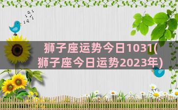 狮子座运势今日1031(狮子座今日运势2023年)