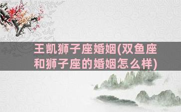 王凯狮子座婚姻(双鱼座和狮子座的婚姻怎么样)