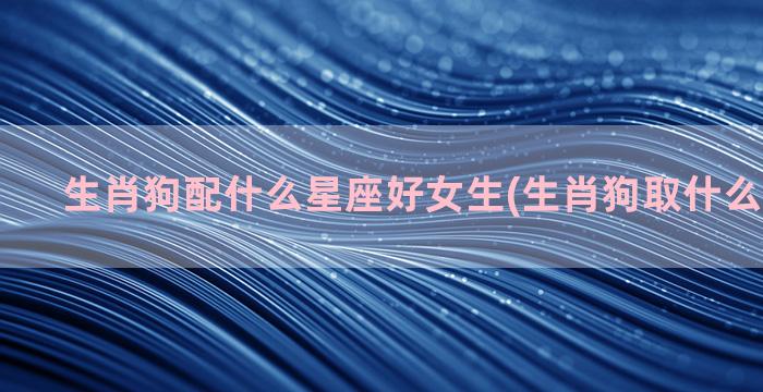 生肖狗配什么星座好女生(生肖狗取什么名字最好)