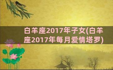 白羊座2017年子女(白羊座2017年每月爱情塔罗)