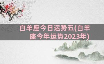 白羊座今日运势五(白羊座今年运势2023年)