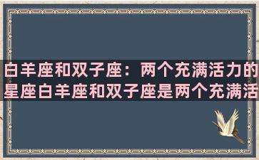 白羊座和双子座：两个充满活力的星座白羊座和双子座是两个充满活力和创造力的星座，他们都有着热情、自信和勇气，对于生活充满了激情和好奇心，常常能够带给周围的人无限的