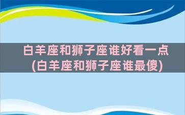 白羊座和狮子座谁好看一点(白羊座和狮子座谁最傻)