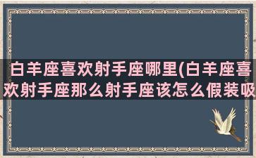 白羊座喜欢射手座哪里(白羊座喜欢射手座那么射手座该怎么假装吸引白羊座呢)