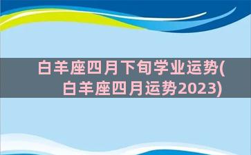 白羊座四月下旬学业运势(白羊座四月运势2023)