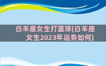 白羊座女生打篮球(白羊座女生2023年运势如何)