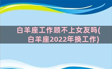 白羊座工作顾不上女友吗(白羊座2022年换工作)