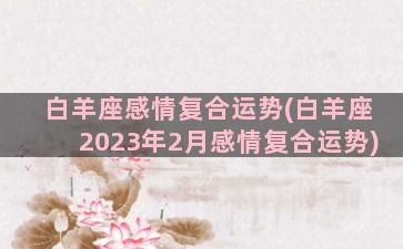 白羊座感情复合运势(白羊座2023年2月感情复合运势)