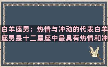 白羊座男：热情与冲动的代表白羊座男是十二星座中最具有热情和冲动性格的代表之一。他们的热情像火焰一样炽热，能够带来无限的能量和动力，但同时也有可能引起失控。他们的