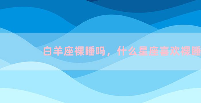 白羊座裸睡吗，什么星座喜欢裸睡