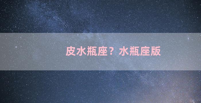 皮水瓶座？水瓶座版