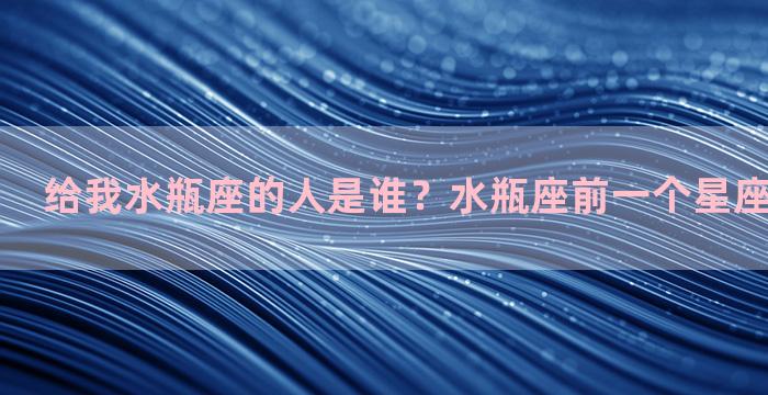 给我水瓶座的人是谁？水瓶座前一个星座是什么星座