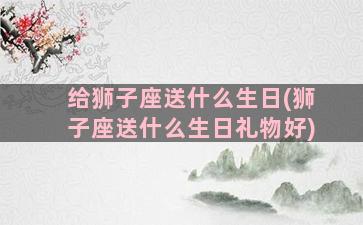 给狮子座送什么生日(狮子座送什么生日礼物好)