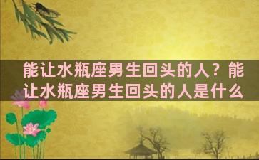 能让水瓶座男生回头的人？能让水瓶座男生回头的人是什么