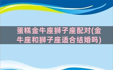 蛋糕金牛座狮子座配对(金牛座和狮子座适合结婚吗)