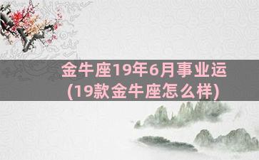 金牛座19年6月事业运(19款金牛座怎么样)