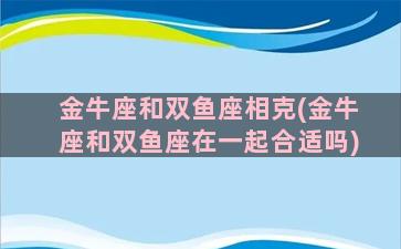 金牛座和双鱼座相克(金牛座和双鱼座在一起合适吗)