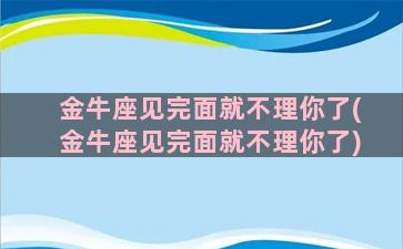 金牛座见完面就不理你了(金牛座见完面就不理你了)