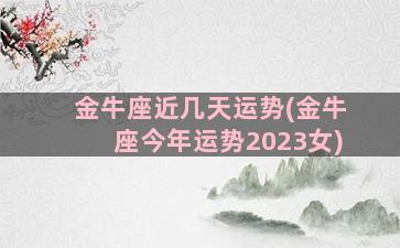 金牛座近几天运势(金牛座今年运势2023女)