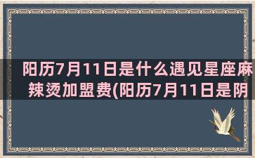 阳历7月11日是什么遇见星座麻辣烫加盟费(阳历7月11日是阴历六月初六是哪一年)