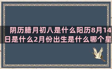 阴历腊月初八是什么阳历8月14日是什么2月份出生是什么哪个星座能斗过水瓶座(阴历腊月初八是什么日子)