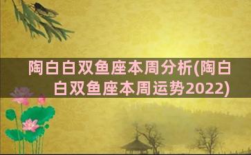 陶白白双鱼座本周分析(陶白白双鱼座本周运势2022)