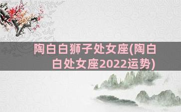 陶白白狮子处女座(陶白白处女座2022运势)