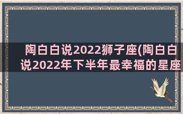 陶白白说2022狮子座(陶白白说2022年下半年最幸福的星座)